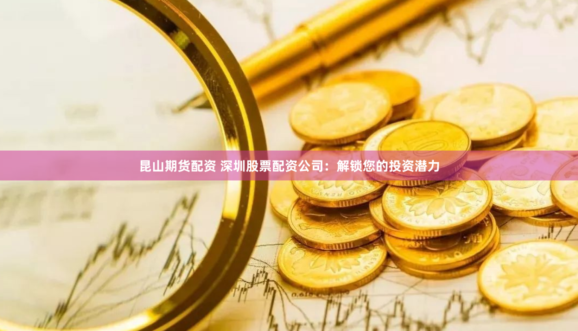 昆山期货配资 深圳股票配资公司：解锁您的投资潜力