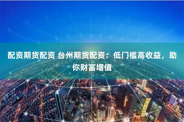 配资期货配资 台州期货配资：低门槛高收益，助你财富增值