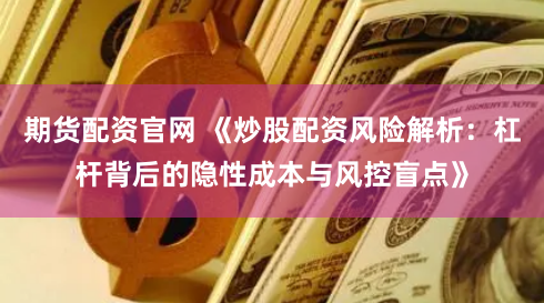 期货配资官网 《炒股配资风险解析：杠杆背后的隐性成本与风控盲点》