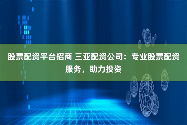 股票配资平台招商 三亚配资公司：专业股票配资服务，助力投资